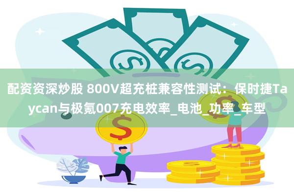 配资资深炒股 800V超充桩兼容性测试：保时捷Taycan与极氪007充电效率_电池_功率_车型