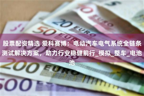股票配资精选 爱科赛博：电动汽车电气系统全链条测试解决方案，助力行业稳健前行_模拟_整车_电池