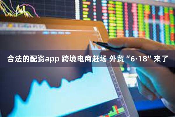 合法的配资app 跨境电商赶场 外贸“6·18”来了
