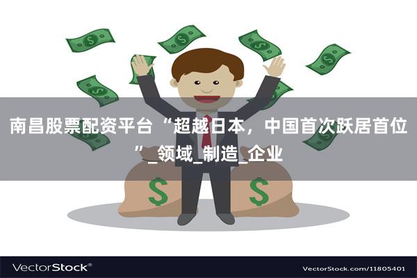 南昌股票配资平台 “超越日本，中国首次跃居首位”_领域_制造_企业