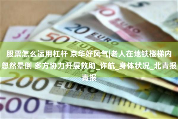 股票怎么运用杠杆 京华好风气|老人在地铁楼梯内忽然晕倒 多方协力开展救助_许航_身体状况_北青报