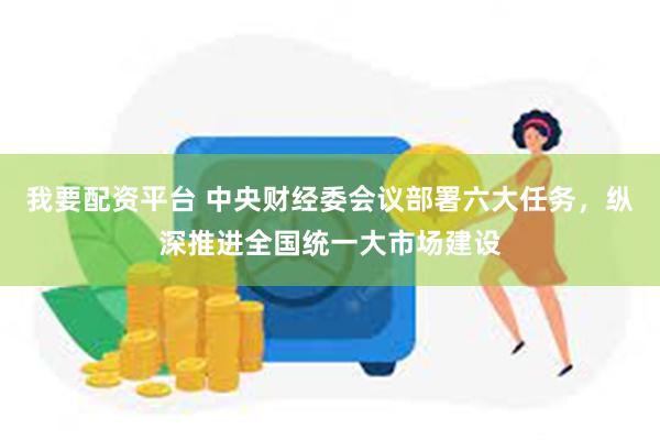 我要配资平台 中央财经委会议部署六大任务，纵深推进全国统一大市场建设