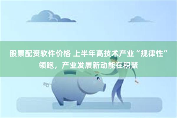 股票配资软件价格 上半年高技术产业“规律性”领跑，产业发展新动能在积聚