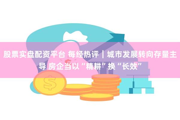 股票实盘配资平台 每经热评︱城市发展转向存量主导 房企当以“精耕”换“长效”