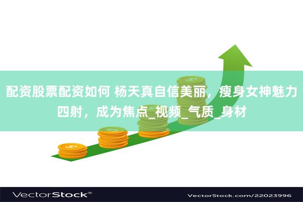 配资股票配资如何 杨天真自信美丽，瘦身女神魅力四射，成为焦点_视频_气质_身材