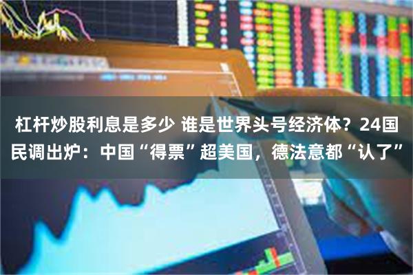 杠杆炒股利息是多少 谁是世界头号经济体？24国民调出炉：中国“得票”超美国，德法意都“认了”