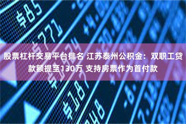 股票杠杆交易平台排名 江苏泰州公积金：双职工贷款额提至130万 支持房票作为首付款