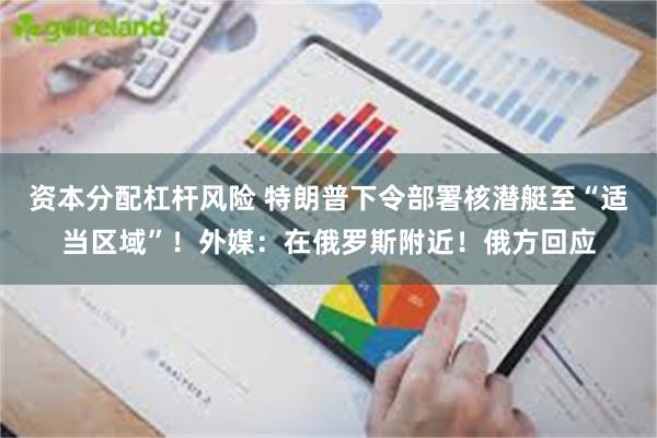 资本分配杠杆风险 特朗普下令部署核潜艇至“适当区域”！外媒：在俄罗斯附近！俄方回应