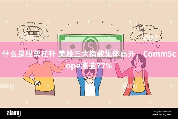 什么是股票杠杆 美股三大指数集体高开，CommScope涨逾77%