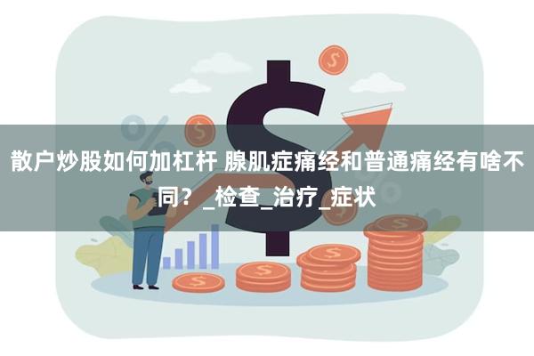 散户炒股如何加杠杆 腺肌症痛经和普通痛经有啥不同？_检查_治疗_症状