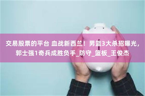 交易股票的平台 血战新西兰！男篮3大杀招曝光，郭士强1奇兵成胜负手_防守_篮板_王俊杰