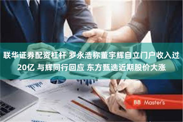 联华证券配资杠杆 罗永浩称董宇辉自立门户收入过20亿 与辉同行回应 东方甄选近期股价大涨